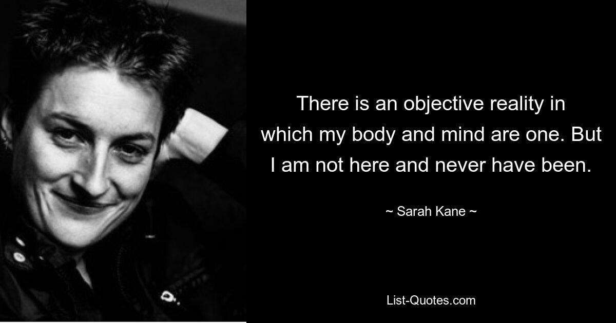 There is an objective reality in which my body and mind are one. But I am not here and never have been. — © Sarah Kane