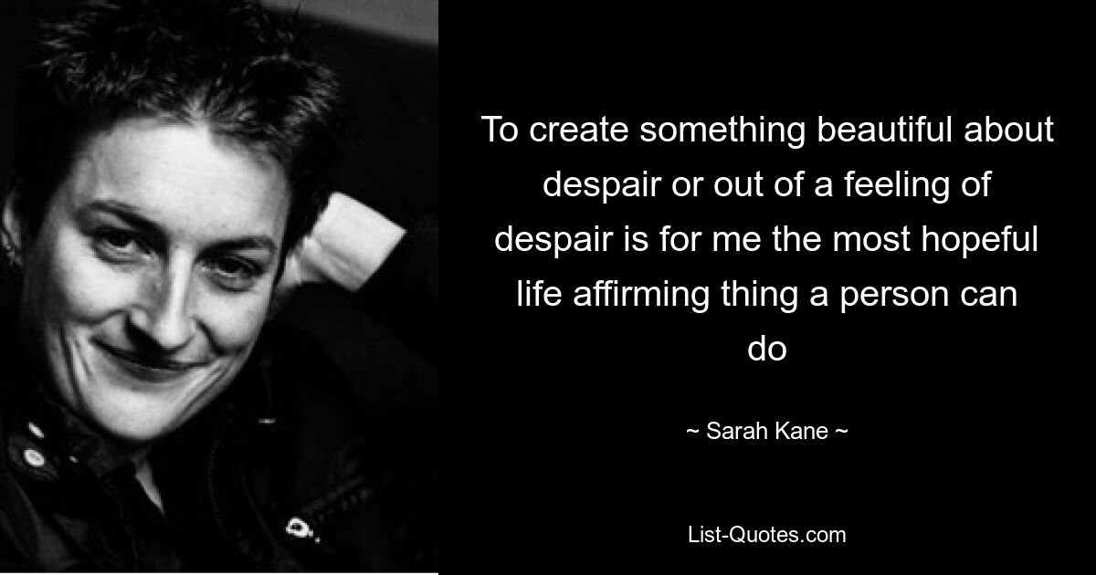 To create something beautiful about despair or out of a feeling of despair is for me the most hopeful life affirming thing a person can do — © Sarah Kane