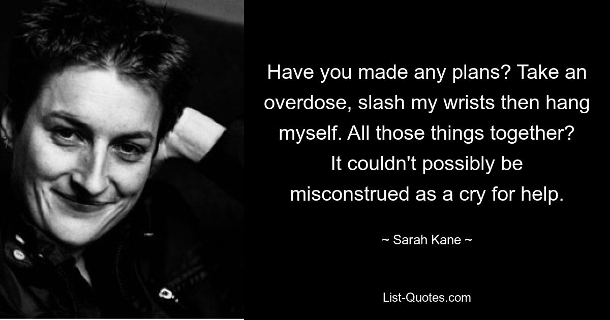 Have you made any plans? Take an overdose, slash my wrists then hang myself. All those things together? It couldn't possibly be misconstrued as a cry for help. — © Sarah Kane