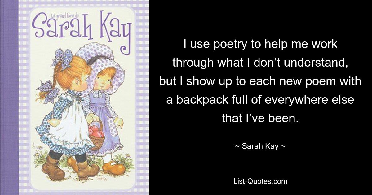 I use poetry to help me work through what I don’t understand, but I show up to each new poem with a backpack full of everywhere else that I’ve been. — © Sarah Kay