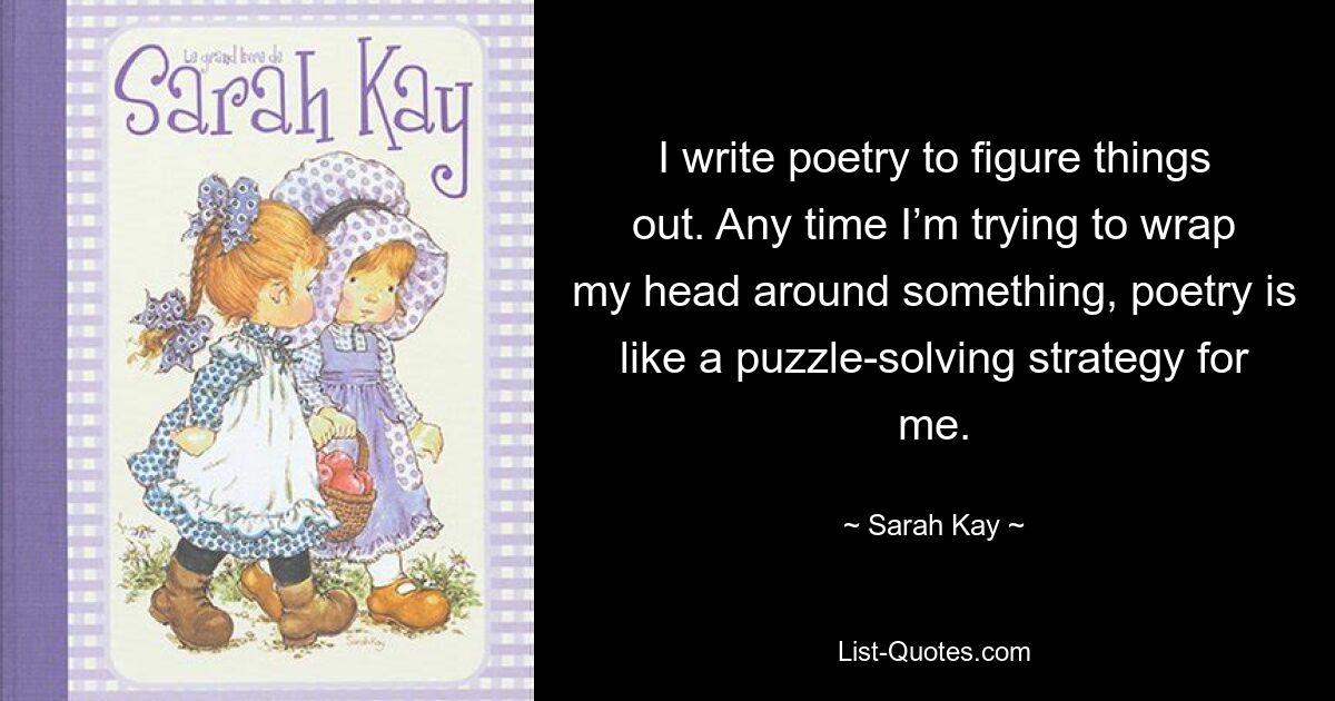 I write poetry to figure things out. Any time I’m trying to wrap my head around something, poetry is like a puzzle-solving strategy for me. — © Sarah Kay