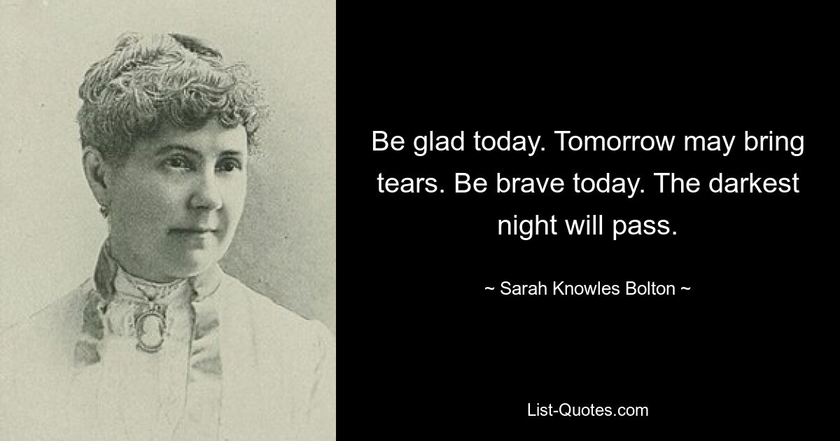 Be glad today. Tomorrow may bring tears. Be brave today. The darkest night will pass. — © Sarah Knowles Bolton