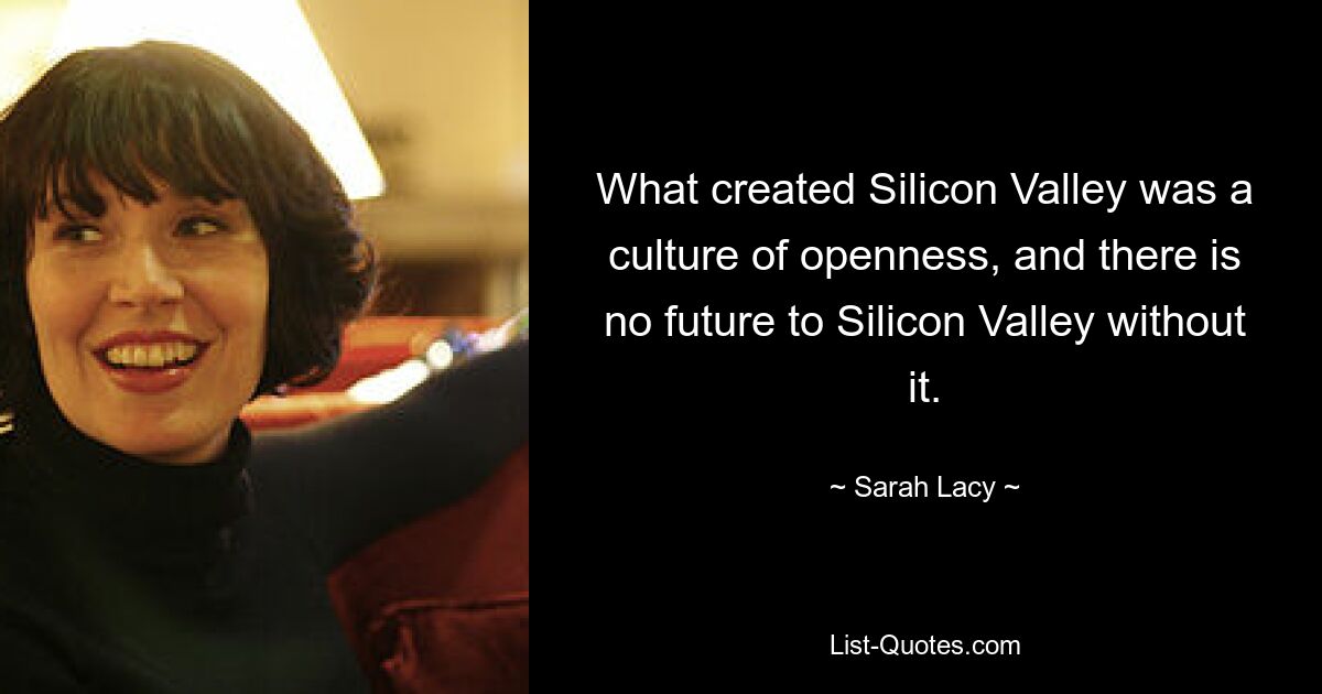 What created Silicon Valley was a culture of openness, and there is no future to Silicon Valley without it. — © Sarah Lacy