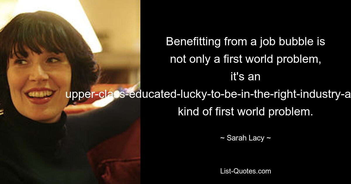 Benefitting from a job bubble is not only a first world problem, it's an upper-class-educated-lucky-to-be-in-the-right-industry-at-the-right-time kind of first world problem. — © Sarah Lacy