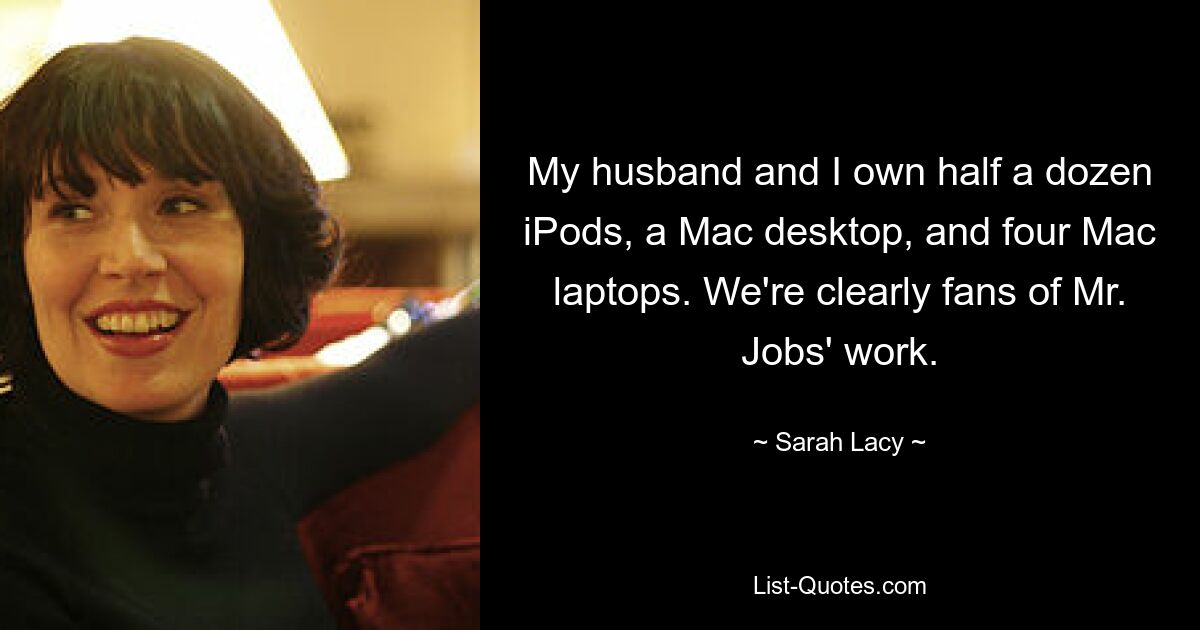 My husband and I own half a dozen iPods, a Mac desktop, and four Mac laptops. We're clearly fans of Mr. Jobs' work. — © Sarah Lacy