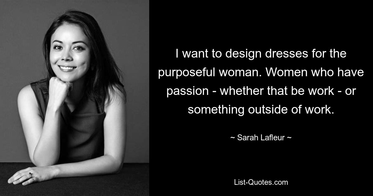 I want to design dresses for the purposeful woman. Women who have passion - whether that be work - or something outside of work. — © Sarah Lafleur