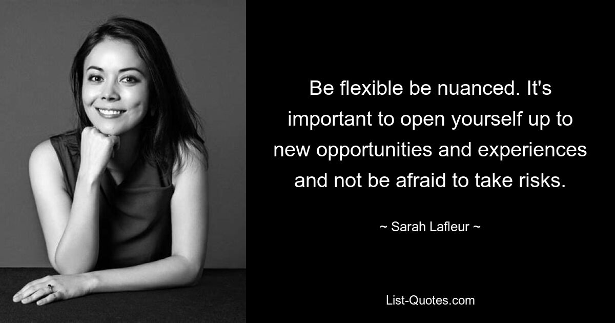 Be flexible be nuanced. It's important to open yourself up to new opportunities and experiences and not be afraid to take risks. — © Sarah Lafleur