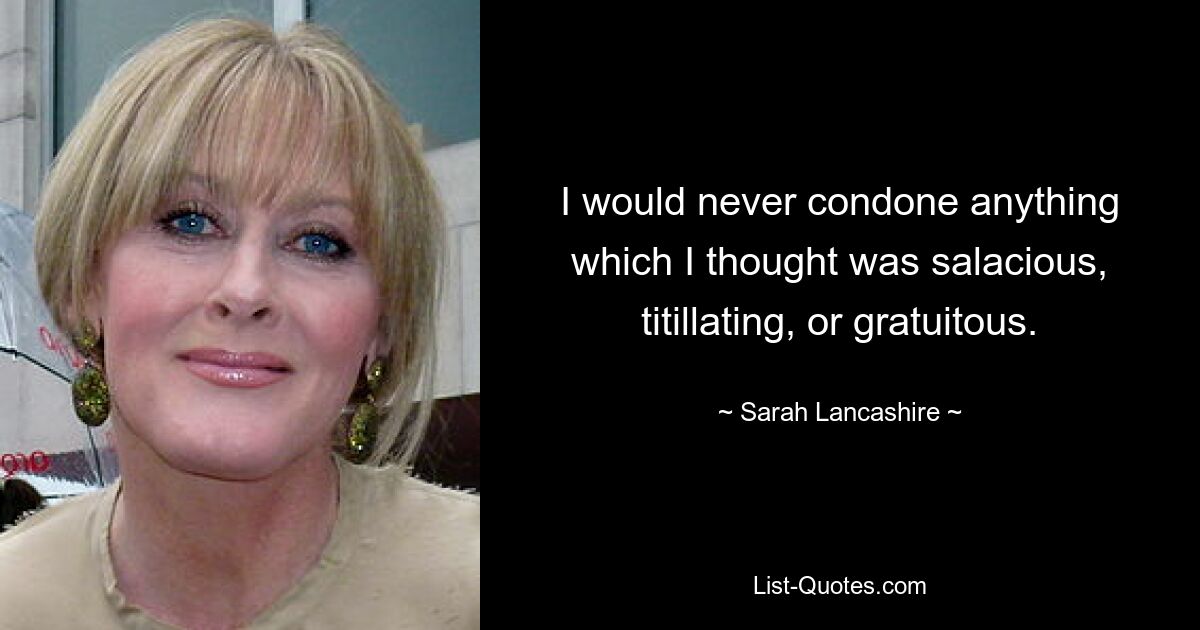 I would never condone anything which I thought was salacious, titillating, or gratuitous. — © Sarah Lancashire