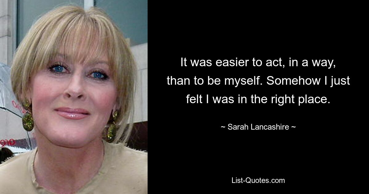 It was easier to act, in a way, than to be myself. Somehow I just felt I was in the right place. — © Sarah Lancashire