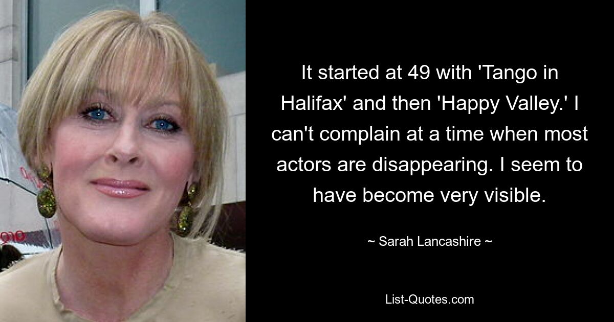 It started at 49 with 'Tango in Halifax' and then 'Happy Valley.' I can't complain at a time when most actors are disappearing. I seem to have become very visible. — © Sarah Lancashire