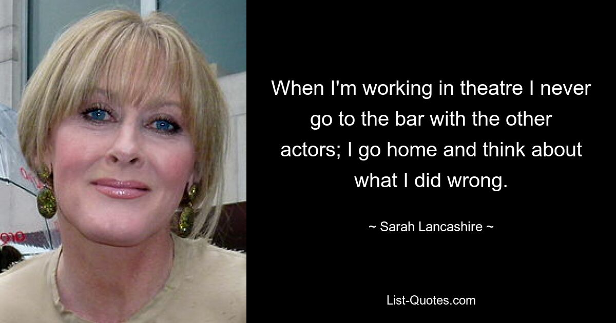 When I'm working in theatre I never go to the bar with the other actors; I go home and think about what I did wrong. — © Sarah Lancashire