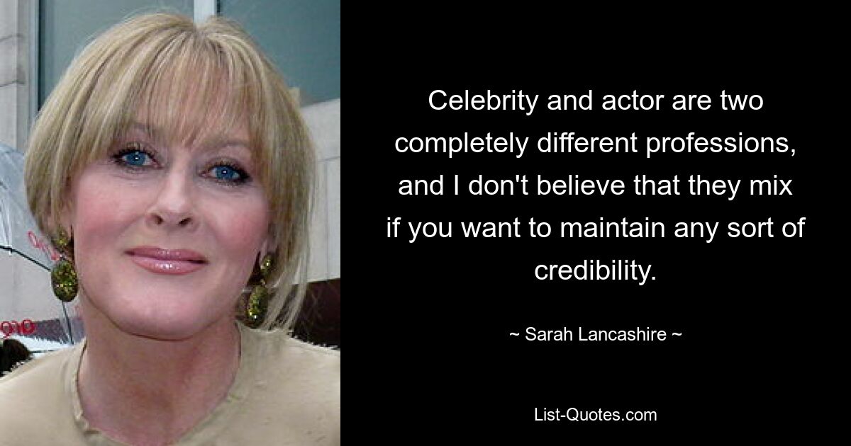 Celebrity and actor are two completely different professions, and I don't believe that they mix if you want to maintain any sort of credibility. — © Sarah Lancashire