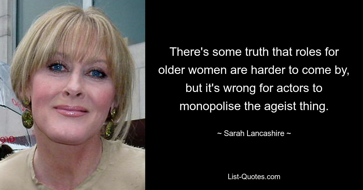 There's some truth that roles for older women are harder to come by, but it's wrong for actors to monopolise the ageist thing. — © Sarah Lancashire