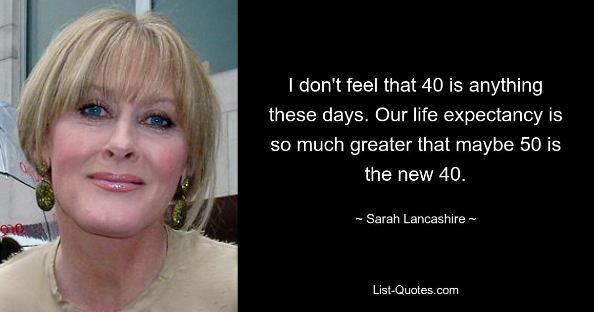 I don't feel that 40 is anything these days. Our life expectancy is so much greater that maybe 50 is the new 40. — © Sarah Lancashire