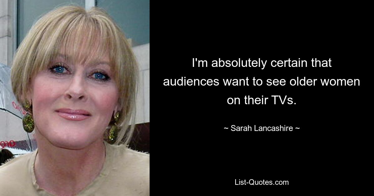 I'm absolutely certain that audiences want to see older women on their TVs. — © Sarah Lancashire