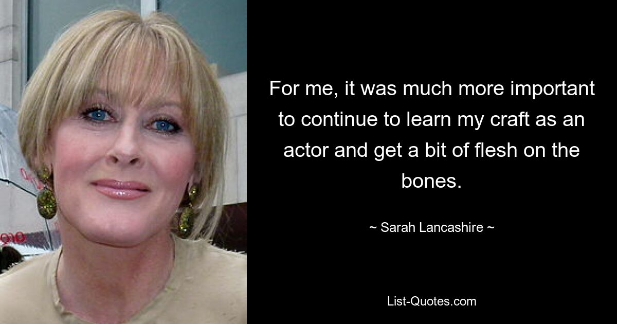 For me, it was much more important to continue to learn my craft as an actor and get a bit of flesh on the bones. — © Sarah Lancashire