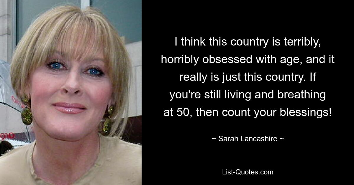 I think this country is terribly, horribly obsessed with age, and it really is just this country. If you're still living and breathing at 50, then count your blessings! — © Sarah Lancashire