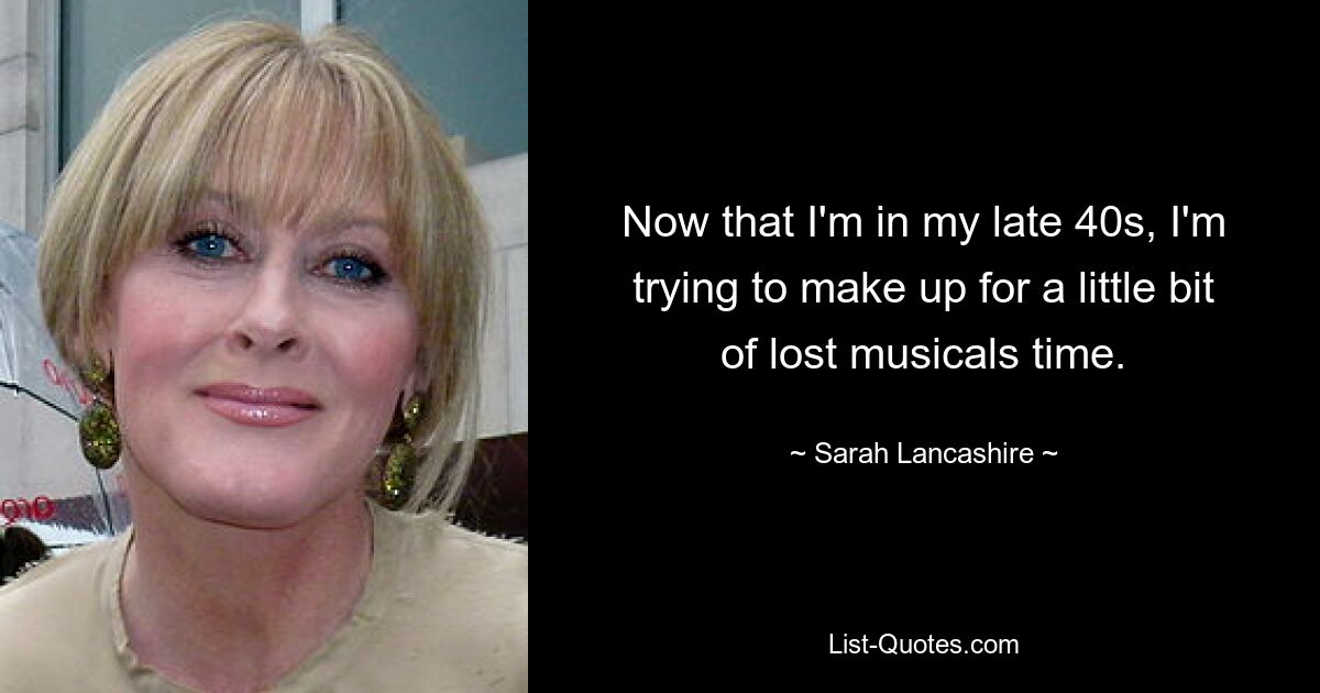 Now that I'm in my late 40s, I'm trying to make up for a little bit of lost musicals time. — © Sarah Lancashire