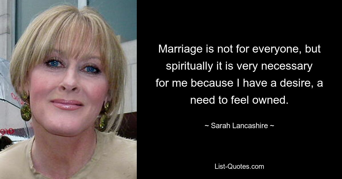 Marriage is not for everyone, but spiritually it is very necessary for me because I have a desire, a need to feel owned. — © Sarah Lancashire