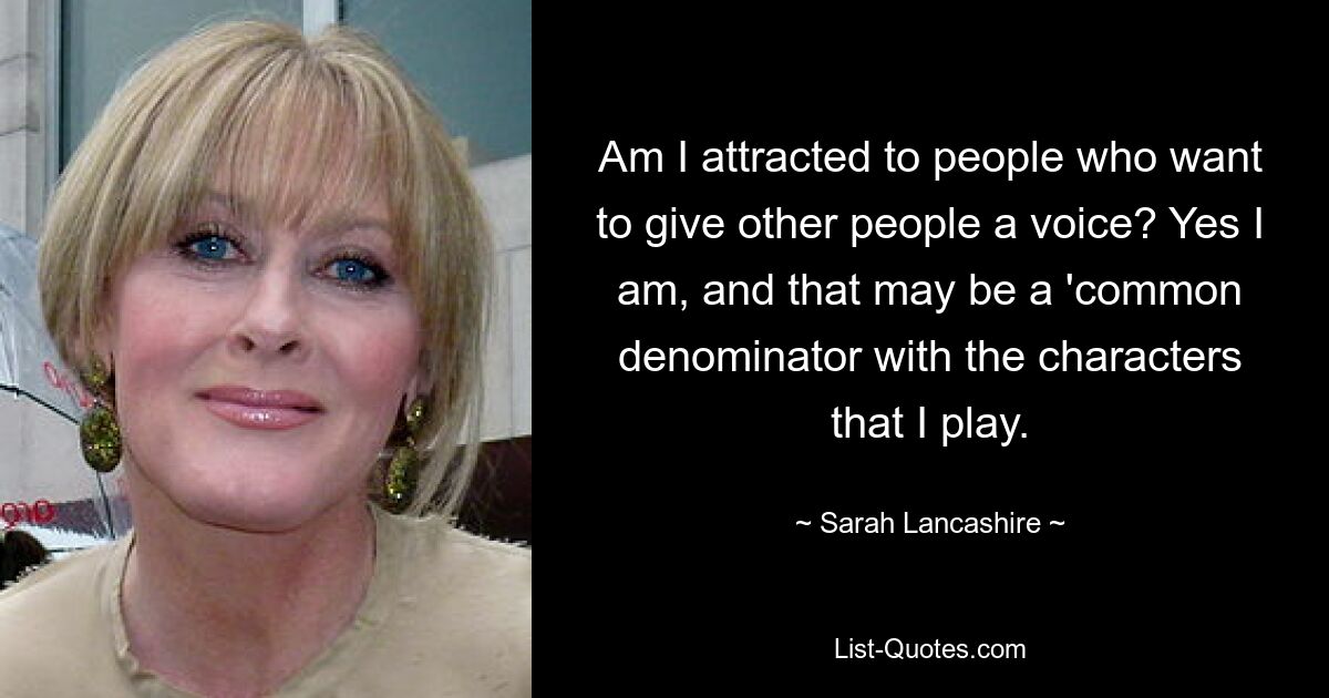 Am I attracted to people who want to give other people a voice? Yes I am, and that may be a 'common denominator with the characters that I play. — © Sarah Lancashire