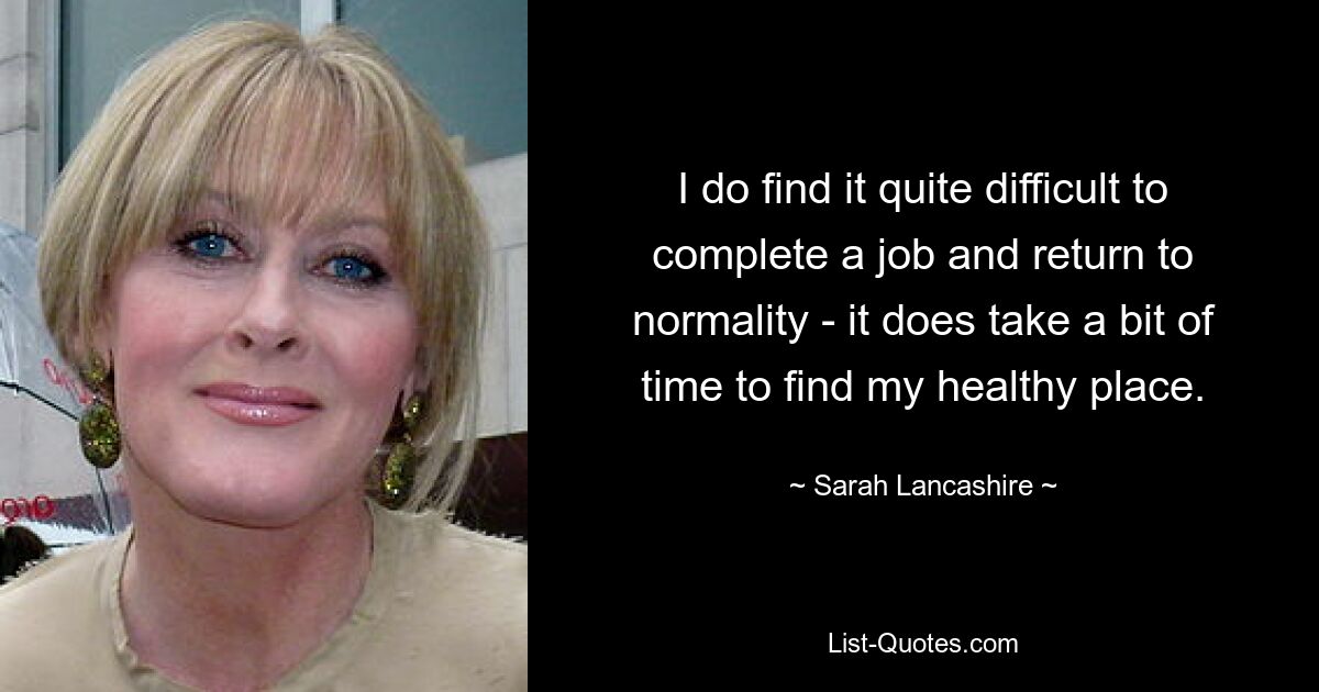 I do find it quite difficult to complete a job and return to normality - it does take a bit of time to find my healthy place. — © Sarah Lancashire