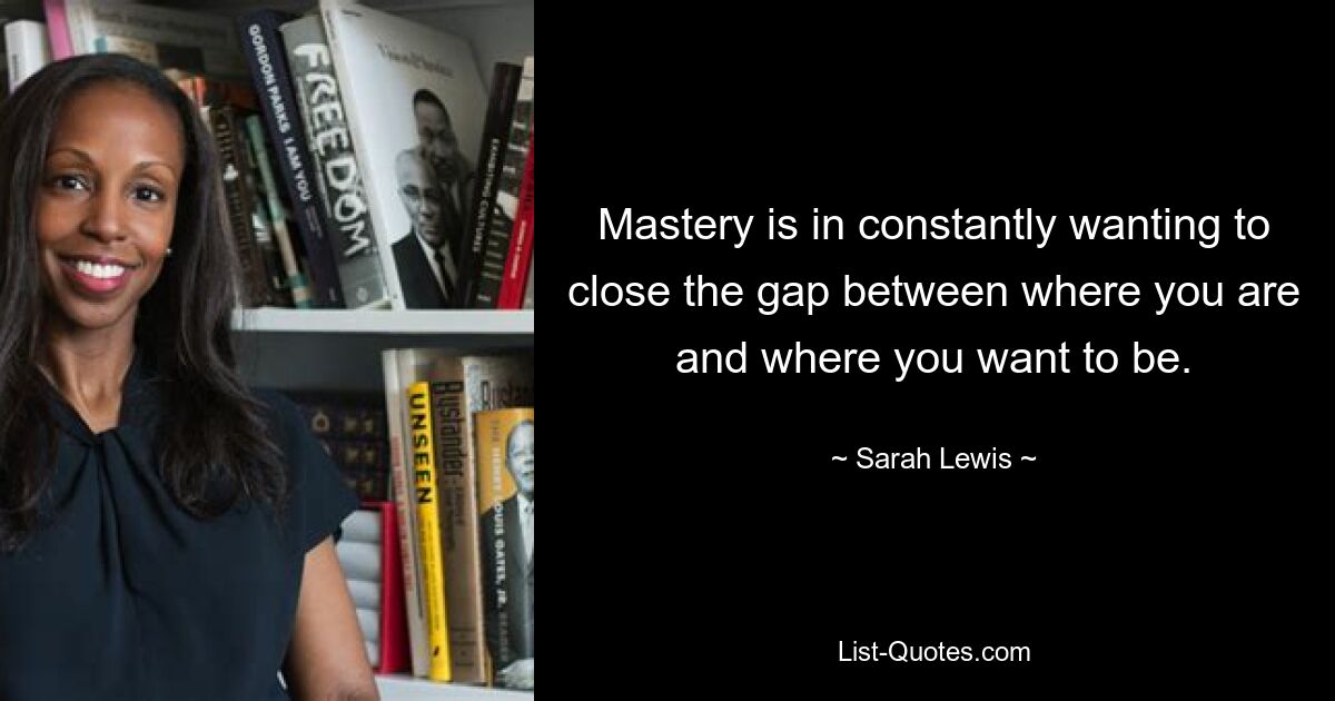 Mastery is in constantly wanting to close the gap between where you are and where you want to be. — © Sarah Lewis