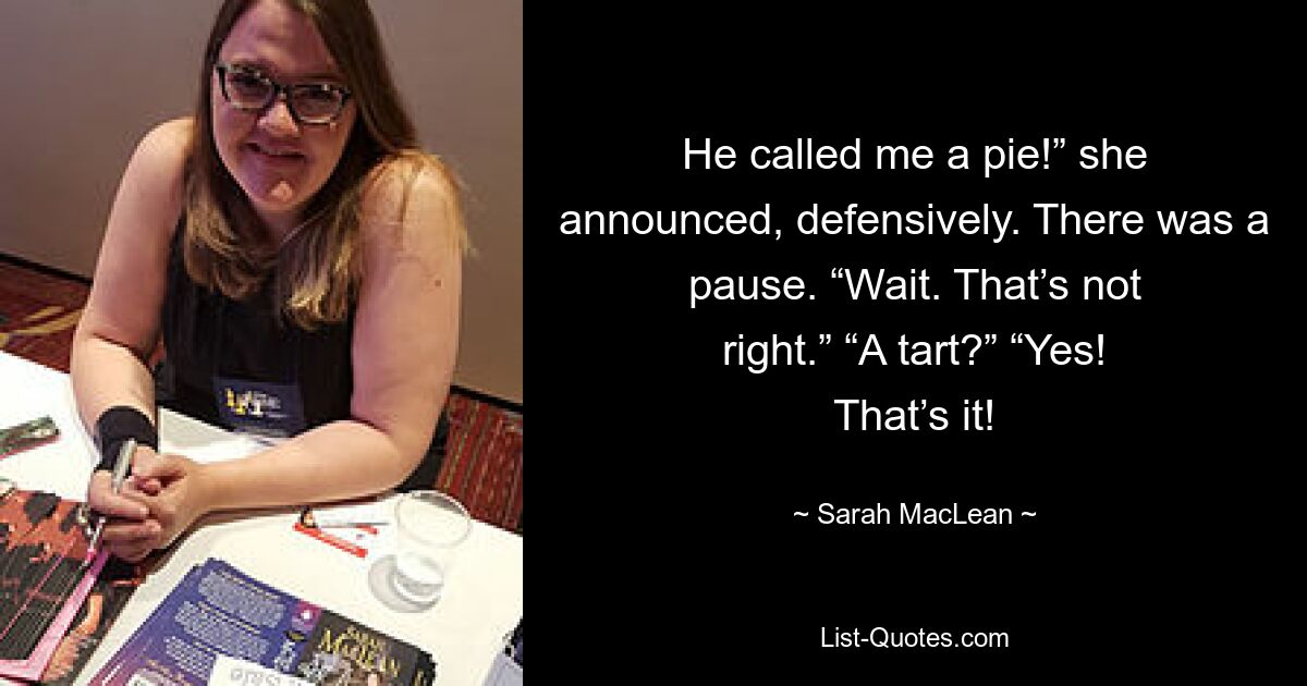 He called me a pie!” she announced, defensively. There was a pause. “Wait. That’s not right.” “A tart?” “Yes! That’s it! — © Sarah MacLean