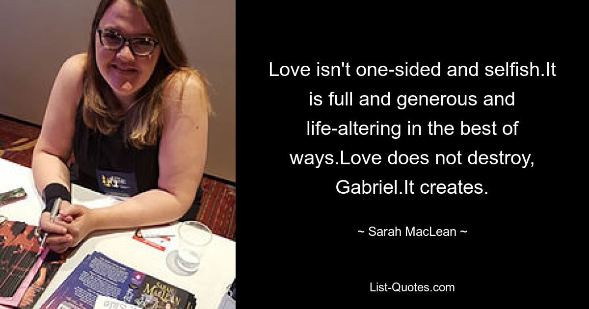 Love isn't one-sided and selfish.It is full and generous and life-altering in the best of ways.Love does not destroy, Gabriel.It creates. — © Sarah MacLean