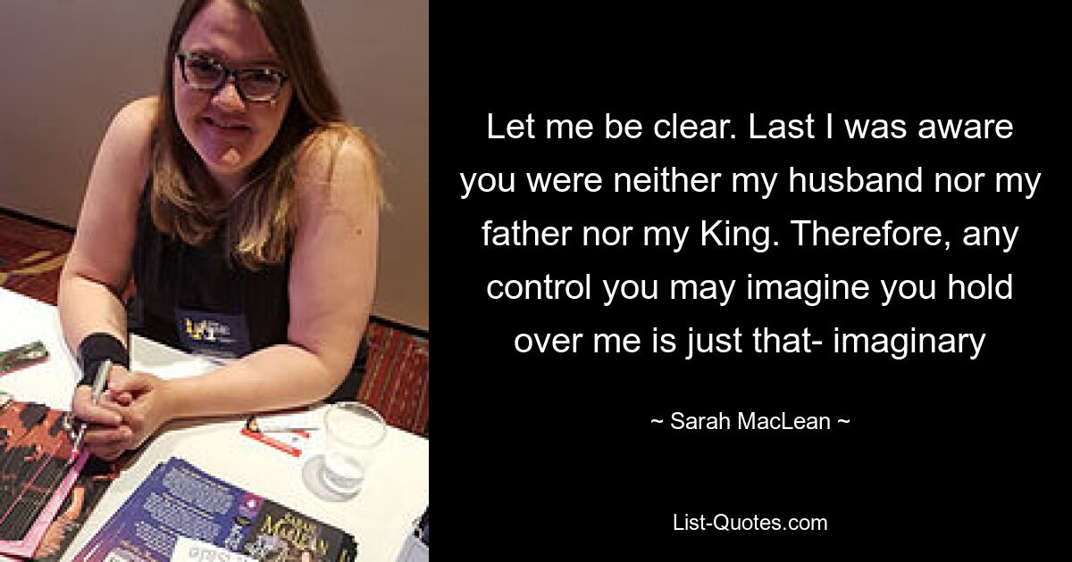 Let me be clear. Last I was aware you were neither my husband nor my father nor my King. Therefore, any control you may imagine you hold over me is just that- imaginary — © Sarah MacLean