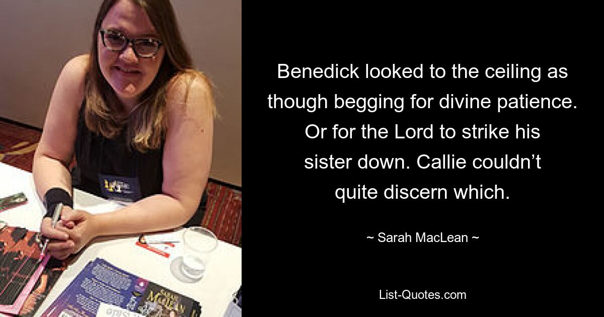 Benedick looked to the ceiling as though begging for divine patience. Or for the Lord to strike his sister down. Callie couldn’t quite discern which. — © Sarah MacLean