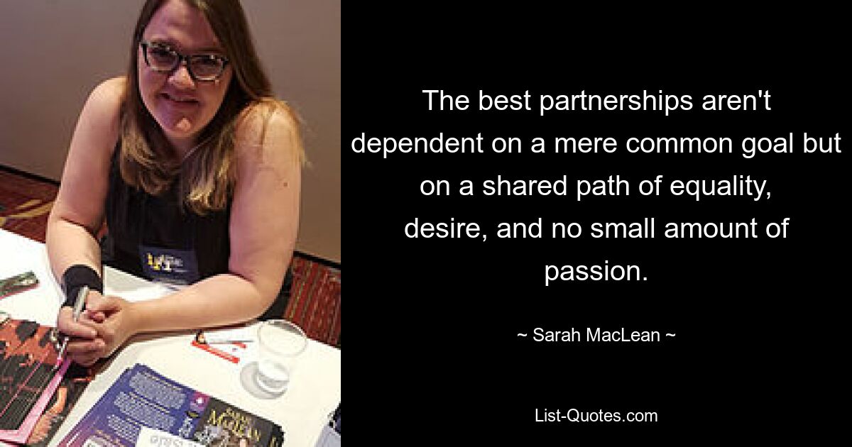 The best partnerships aren't dependent on a mere common goal but on a shared path of equality, desire, and no small amount of passion. — © Sarah MacLean