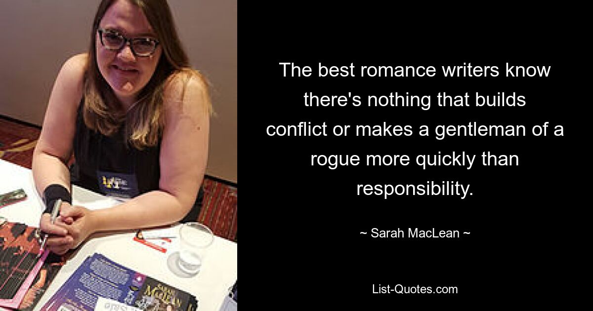 The best romance writers know there's nothing that builds conflict or makes a gentleman of a rogue more quickly than responsibility. — © Sarah MacLean