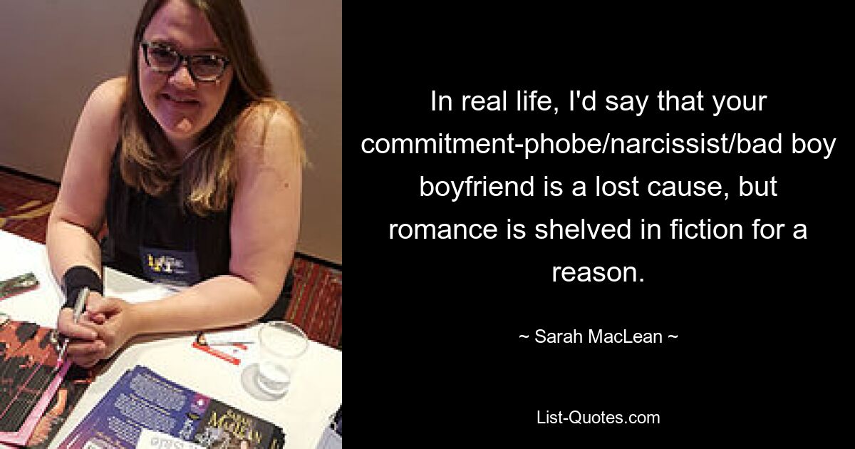 In real life, I'd say that your commitment-phobe/narcissist/bad boy boyfriend is a lost cause, but romance is shelved in fiction for a reason. — © Sarah MacLean