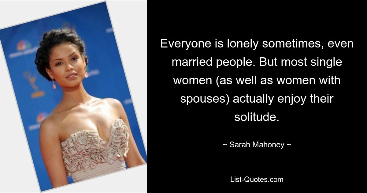 Everyone is lonely sometimes, even married people. But most single women (as well as women with spouses) actually enjoy their solitude. — © Sarah Mahoney