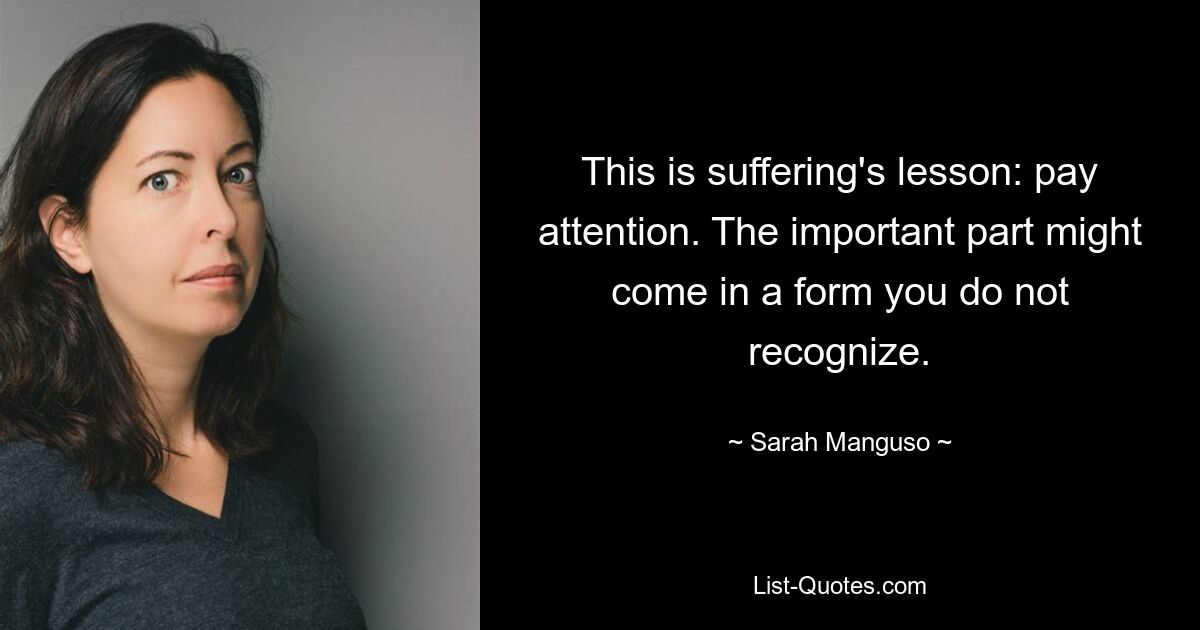 This is suffering's lesson: pay attention. The important part might come in a form you do not recognize. — © Sarah Manguso