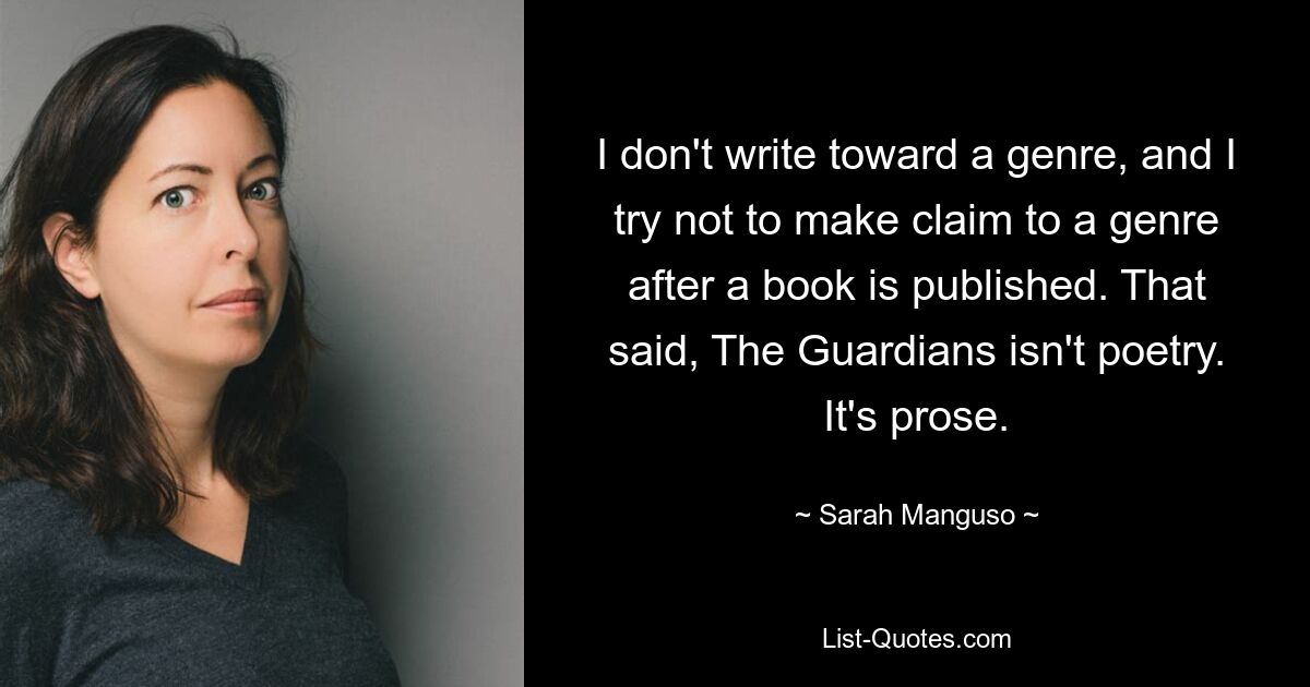 I don't write toward a genre, and I try not to make claim to a genre after a book is published. That said, The Guardians isn't poetry. It's prose. — © Sarah Manguso