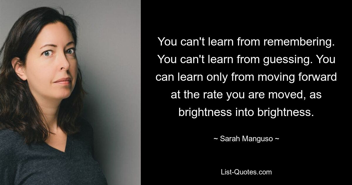 You can't learn from remembering. You can't learn from guessing. You can learn only from moving forward at the rate you are moved, as brightness into brightness. — © Sarah Manguso