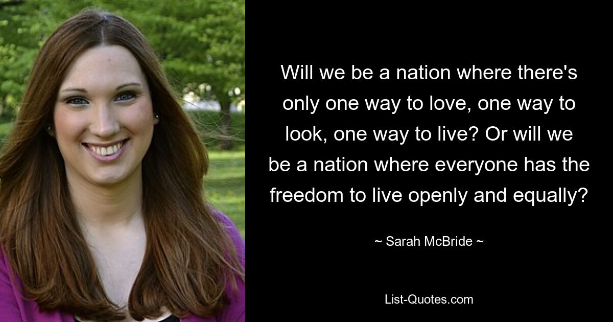 Will we be a nation where there's only one way to love, one way to look, one way to live? Or will we be a nation where everyone has the freedom to live openly and equally? — © Sarah McBride