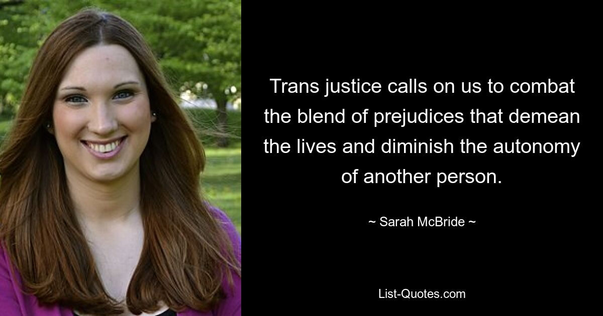 Trans justice calls on us to combat the blend of prejudices that demean the lives and diminish the autonomy of another person. — © Sarah McBride