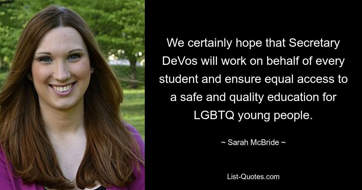 We certainly hope that Secretary DeVos will work on behalf of every student and ensure equal access to a safe and quality education for LGBTQ young people. — © Sarah McBride