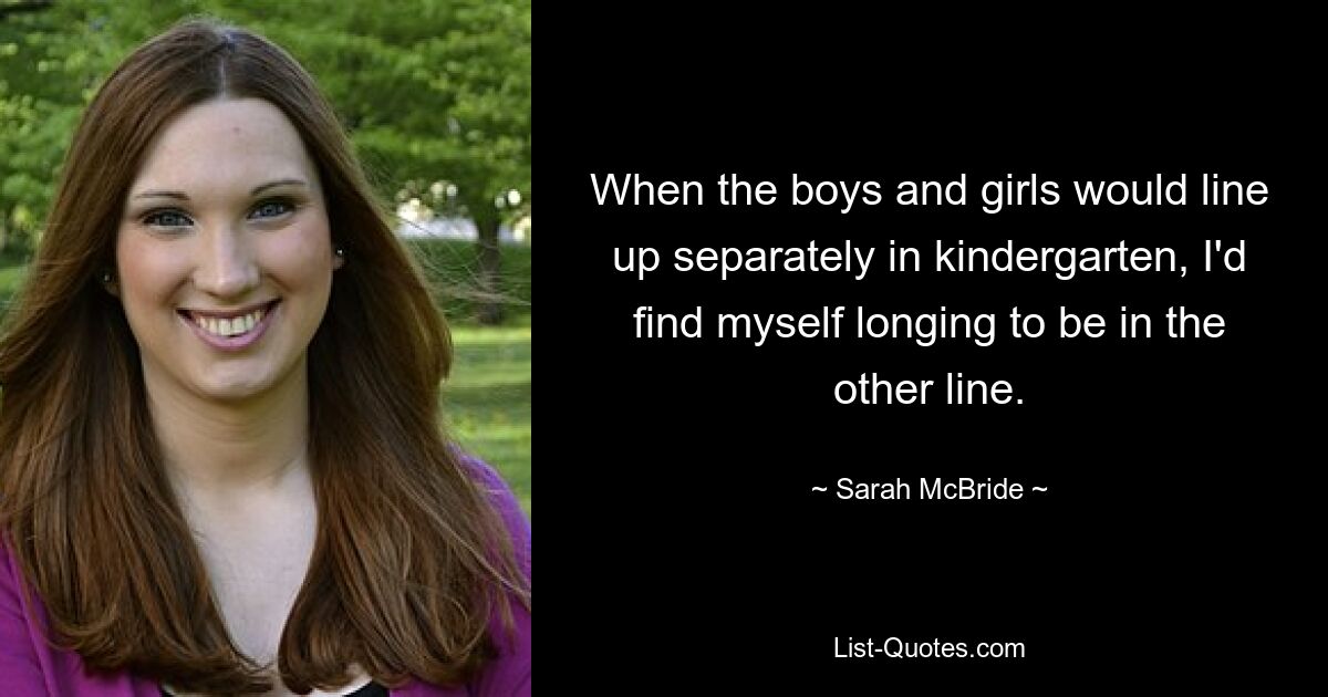 When the boys and girls would line up separately in kindergarten, I'd find myself longing to be in the other line. — © Sarah McBride