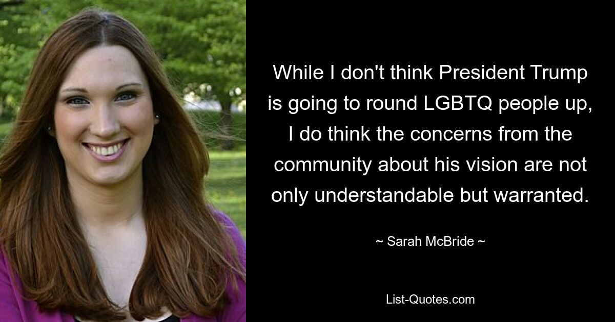 While I don't think President Trump is going to round LGBTQ people up, I do think the concerns from the community about his vision are not only understandable but warranted. — © Sarah McBride