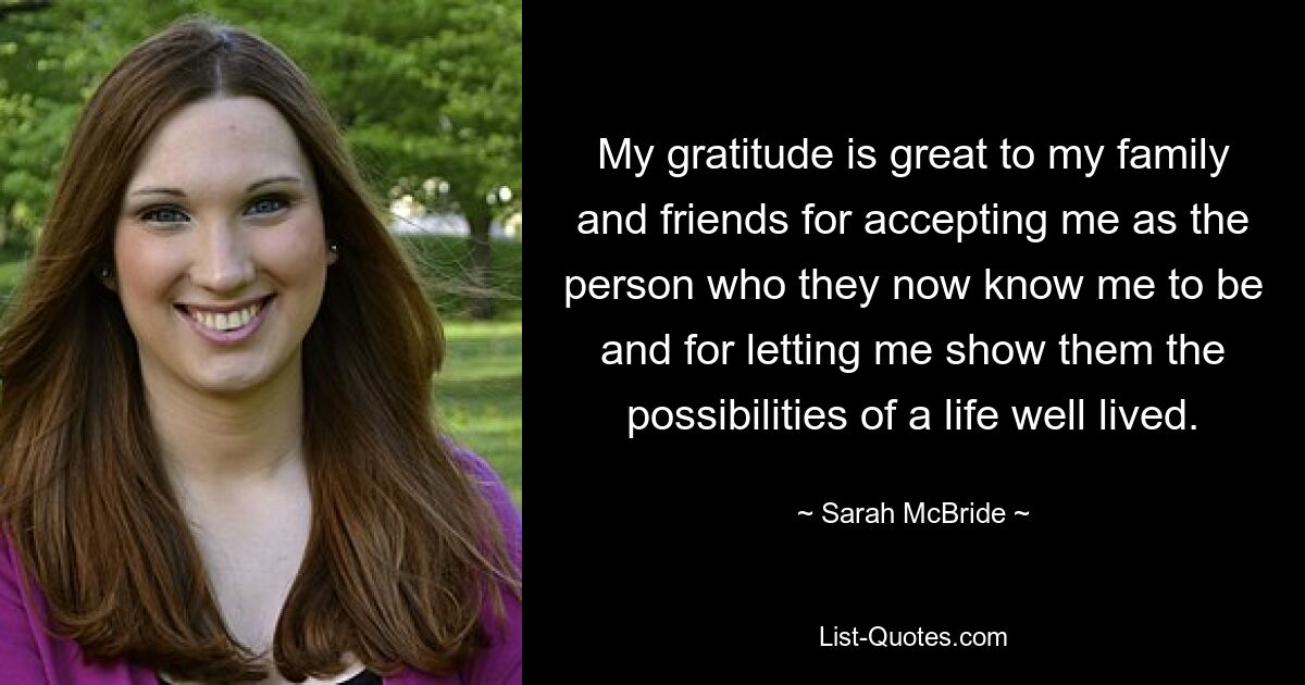 My gratitude is great to my family and friends for accepting me as the person who they now know me to be and for letting me show them the possibilities of a life well lived. — © Sarah McBride