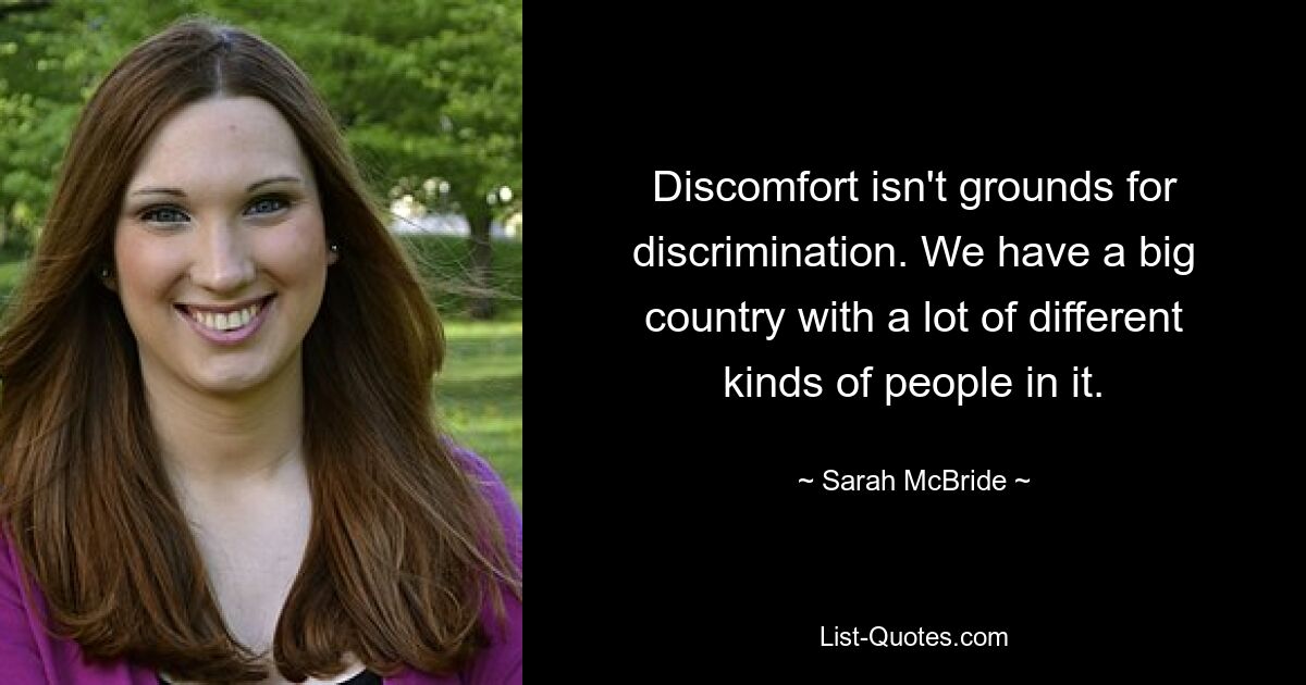 Discomfort isn't grounds for discrimination. We have a big country with a lot of different kinds of people in it. — © Sarah McBride