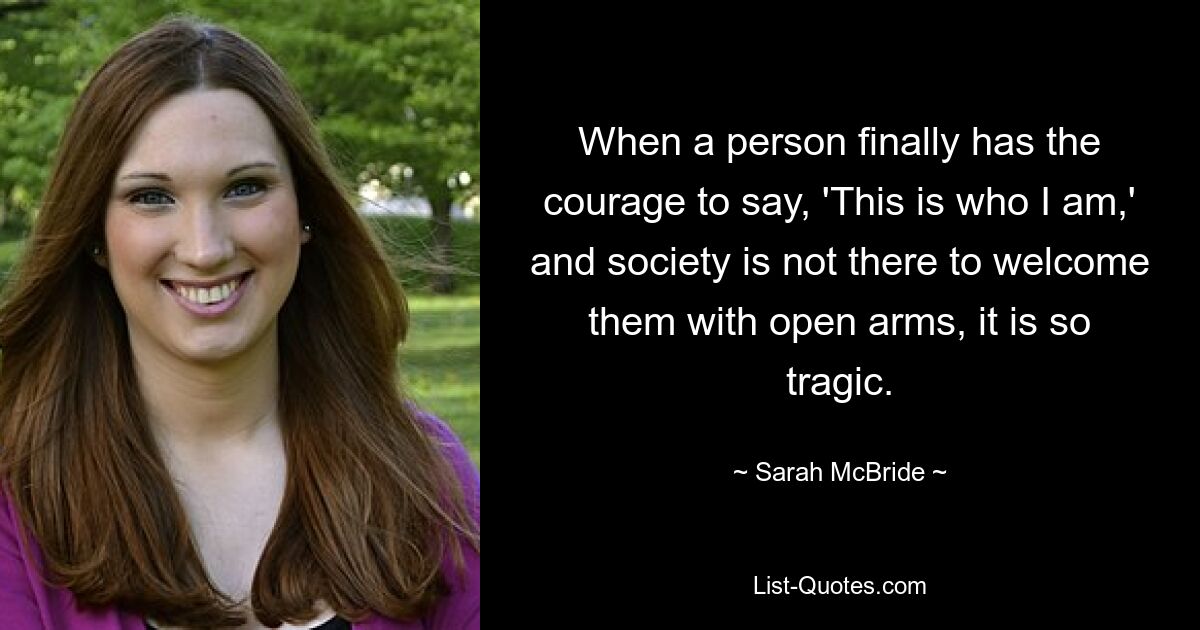 When a person finally has the courage to say, 'This is who I am,' and society is not there to welcome them with open arms, it is so tragic. — © Sarah McBride