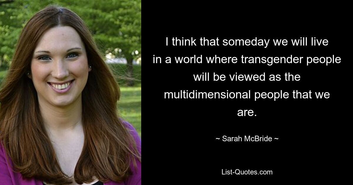 I think that someday we will live in a world where transgender people will be viewed as the multidimensional people that we are. — © Sarah McBride