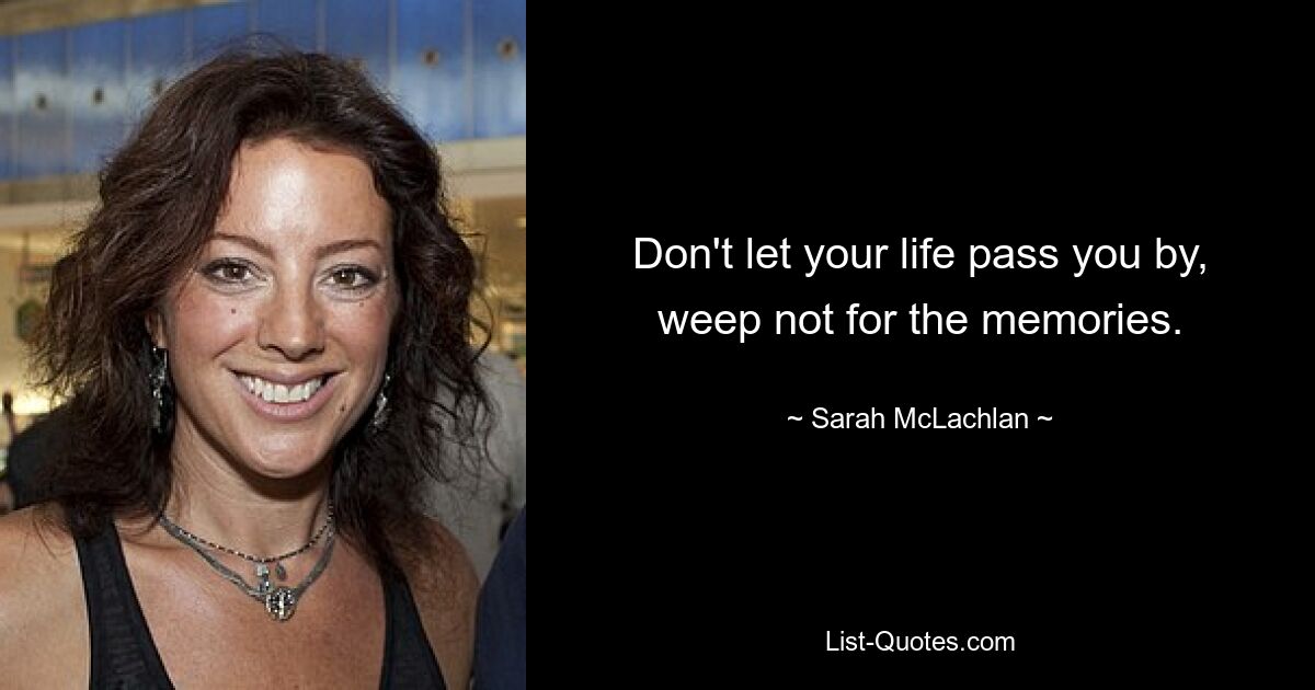 Don't let your life pass you by, weep not for the memories. — © Sarah McLachlan