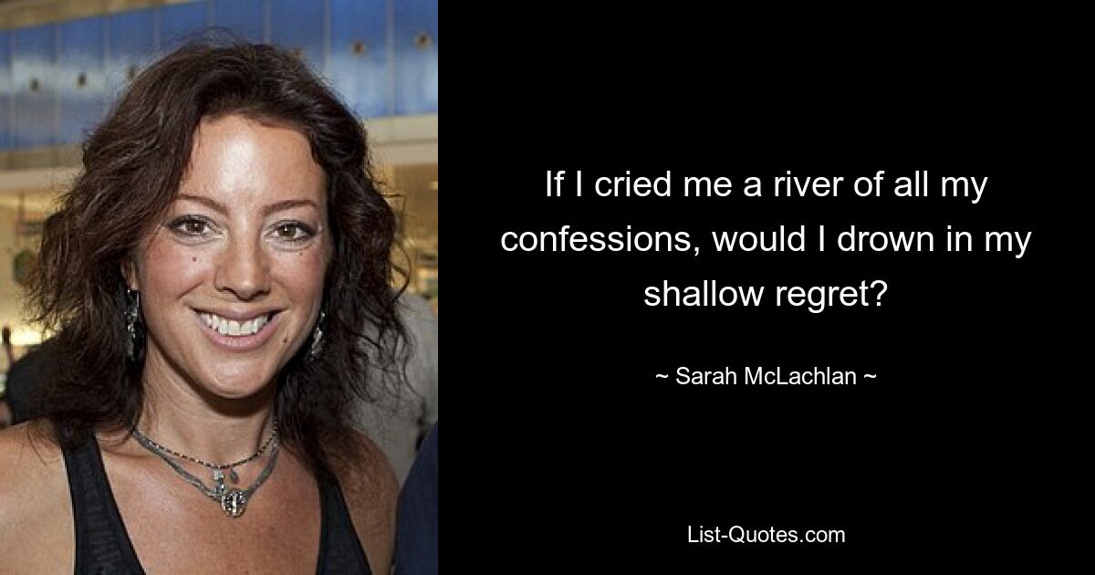 If I cried me a river of all my confessions, would I drown in my shallow regret? — © Sarah McLachlan