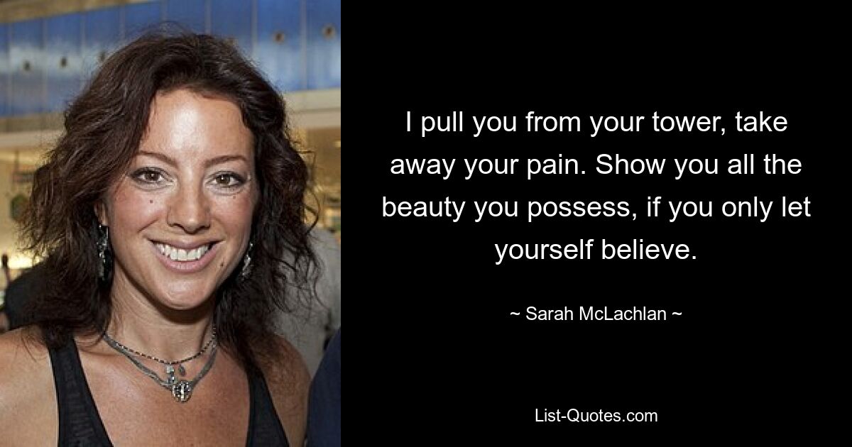 I pull you from your tower, take away your pain. Show you all the beauty you possess, if you only let yourself believe. — © Sarah McLachlan