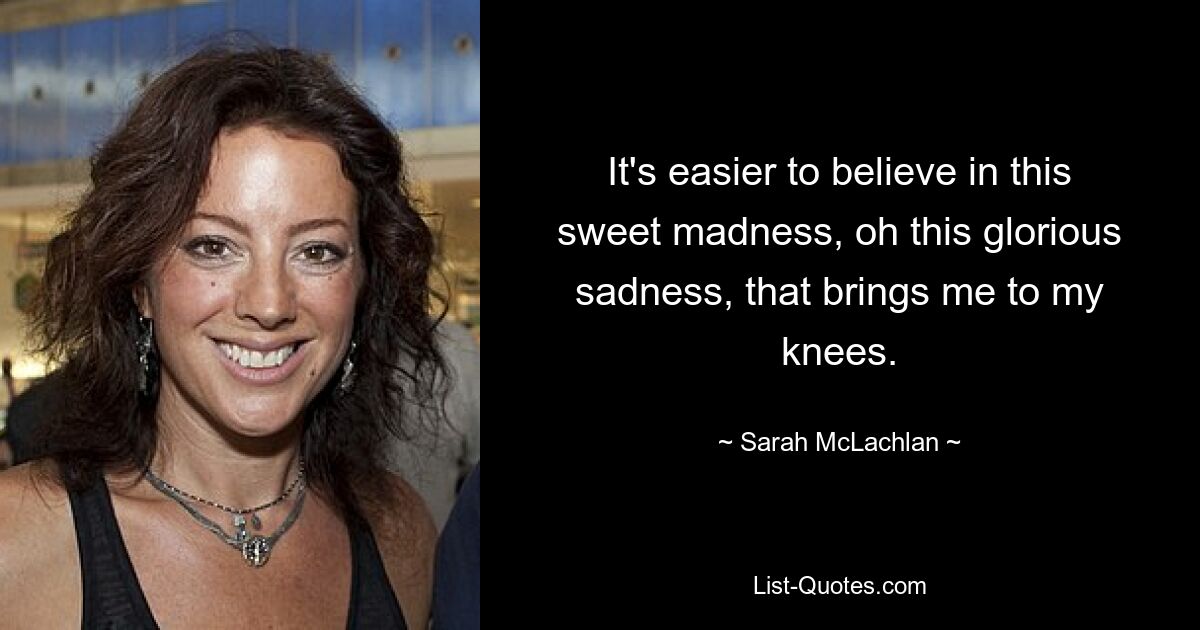 It's easier to believe in this sweet madness, oh this glorious sadness, that brings me to my knees. — © Sarah McLachlan